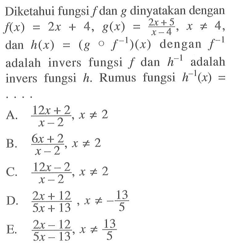 Diketahui fungsi f dan g dinyatakan dengan f(x)=2x+4, g(x)=(2x+5)/(x-4), x=/=4 dan h(x)=(gof^(-1))(x) dengan f^(-1) adalah invers fungsi f dan h^(-1) adalah invers fungsi h. Rumus fungsi h^(-1)(x)= 