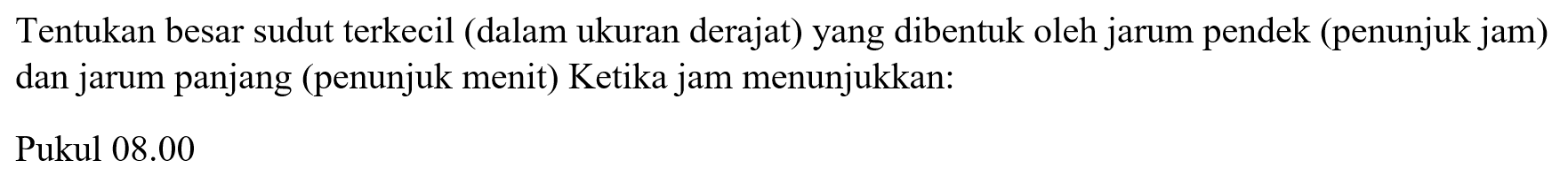 Tentukan besar sudut terkecil (dalam ukuran derajat) yang dibentuk oleh jarum pendek (penunjuk jam) dan jarum panjang (penunjuk menit) Ketika jam menunjukkan:Pukul 08.00