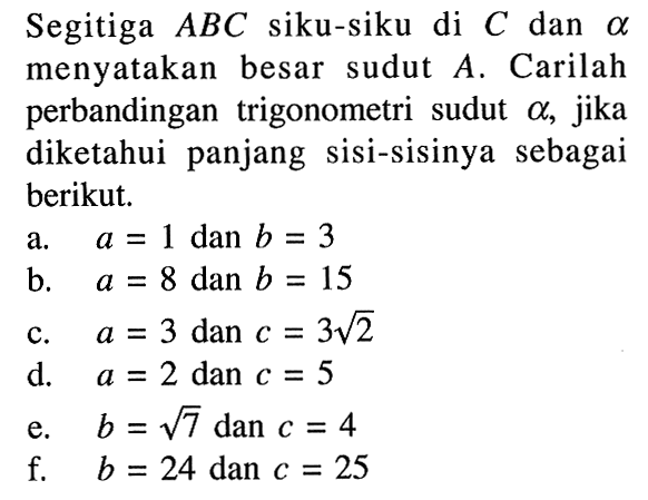 Segitiga ABC siku-siku di C dan a menyatakan besar sudut  A. Carilah perbandingan trigonometri sudut alpha, jika diketahui panjang sisi-sisinya sebagai berikut. a. a=1 dan b=3 b. a=8 dan b=15 c. a=3 dan c=3 akar(2) d. a=2 dan c=5 e. b=akar(7) dan c=4 f.  b=24 dan c=25 