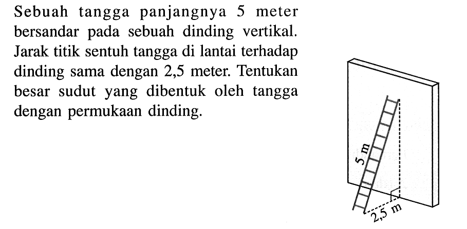 Sebuah tangga panjangnya 5 meter bersandar pada sebuah dinding vertikal. Jarak titik sentuh tangga di lantai terhadap dinding sama dengan 2,5 meter. Tentukan besar sudut yang dibentuk oleh tangga dengan permukaan dinding. 5 m 2,5 m