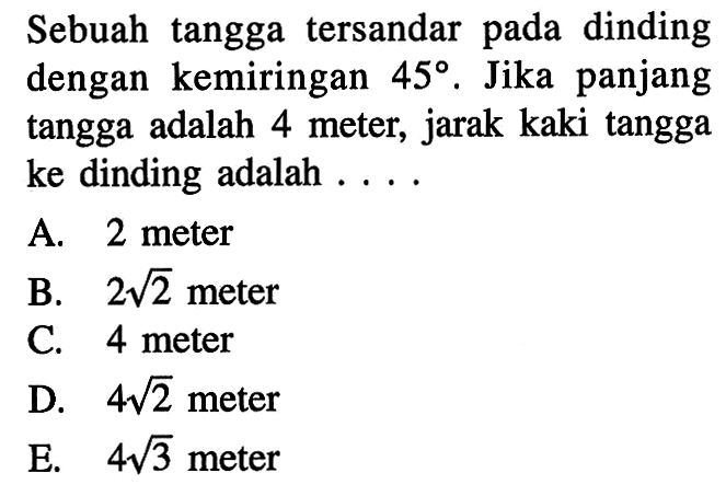 Sebuah tangga tersandar pada dinding dengan kemiringan 45. Jika panjang tangga adalah 4 meter, jarak kaki tangga ke dinding adalah ... .