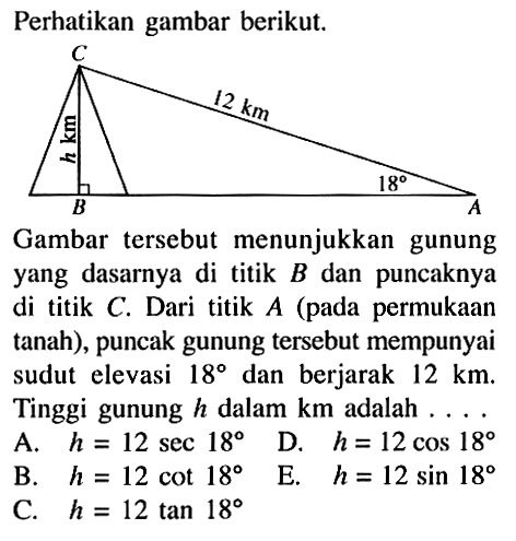 perhatikan gambar berikut. h km 12 km 18 Gambar tersebut menunjukkan gunung yang dasarnya di titik B dan puncaknya di titik C. Dari titik A (pada permukaan tanah), puncak gunung tersebut mempunyai sudut elevasi 18 dan berjarak 12 km. Tinggi gunung h dalam km adalah ... A. h=12 sec 18 D. h=12 cos 18 B. h=12 cot 18 E. h=12 sin 18 C. h=12 tan 18