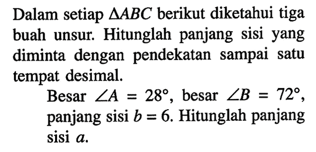 Dalam setiap segitiga ABC berikut diketahui tiga buah unsur. Hitunglah panjang sisi yang diminta dengan pendekatan sampai satu tempat desimal. Besar sudut A=28, besar sudut B=72, panjang sisi b=6. Hitunglah panjang sisi a .