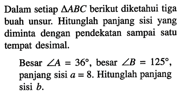 Dalam setiap  segitiga ABC  berikut diketahui tiga buah unsur. Hitunglah panjang sisi yang diminta dengan pendekatan sampai satu tempat desimal.Besar  sudut A=36 , besar  sudut B=125 , panjang sisi  a=8 . Hitunglah panjang sisi  b .