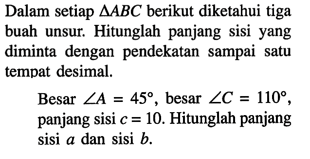 Dalam setiap  segitiga ABC  berikut diketahui tiga buah unsur. Hitunglah panjang sisi yang diminta dengan pendekatan sampai satu tempat desimal.Besar sudut A=45, besar sudut C=110, panjang sisi c=10. Hitunglah panjang sisi a dan sisi b.