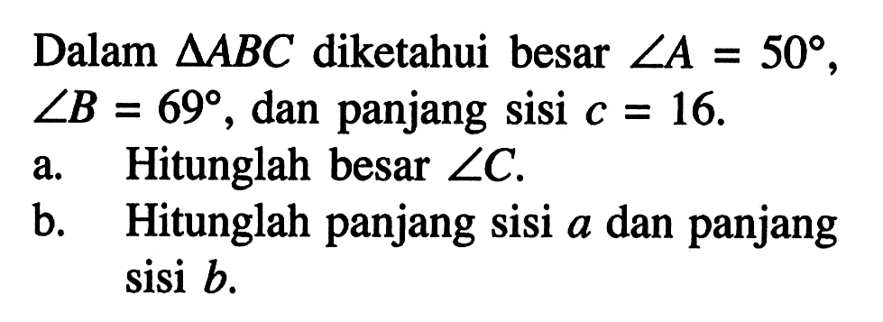 Dalam segitiga ABC diketahui besar sudut A=50, sudut B=69, dan panjang sisi  c=16. a. Hitunglah besar sudut C. b. Hitunglah panjang sisi a dan panjang sisi b.