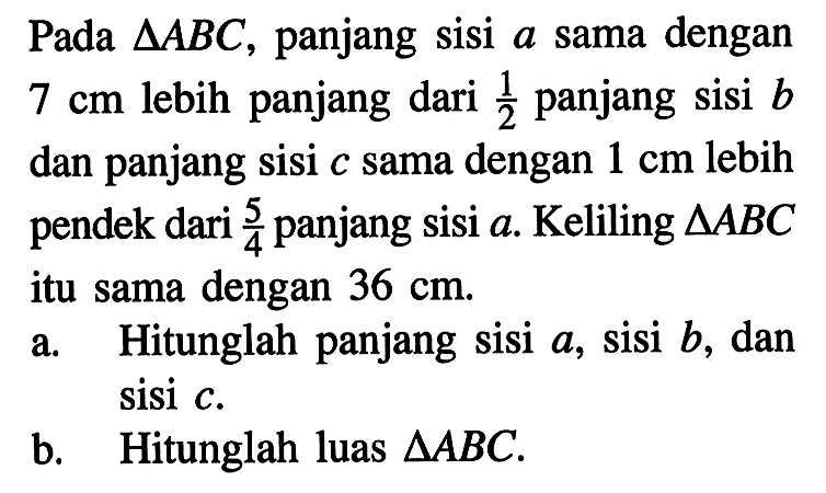 Pada  segitiga ABC , panjang sisi  a  sama dengan  7 cm  lebih panjang dari  1/2  panjang sisi  b  dan panjang sisi  c  sama dengan  1 cm  lebih pendek dari  5/4  panjang sisi  a. Keliling  segitiga ABC itu sama dengan  36 cm .a. Hitunglah panjang sisi  a , sisi  b , dan sisi  c .b. Hitunglah luas  segitiga ABC.