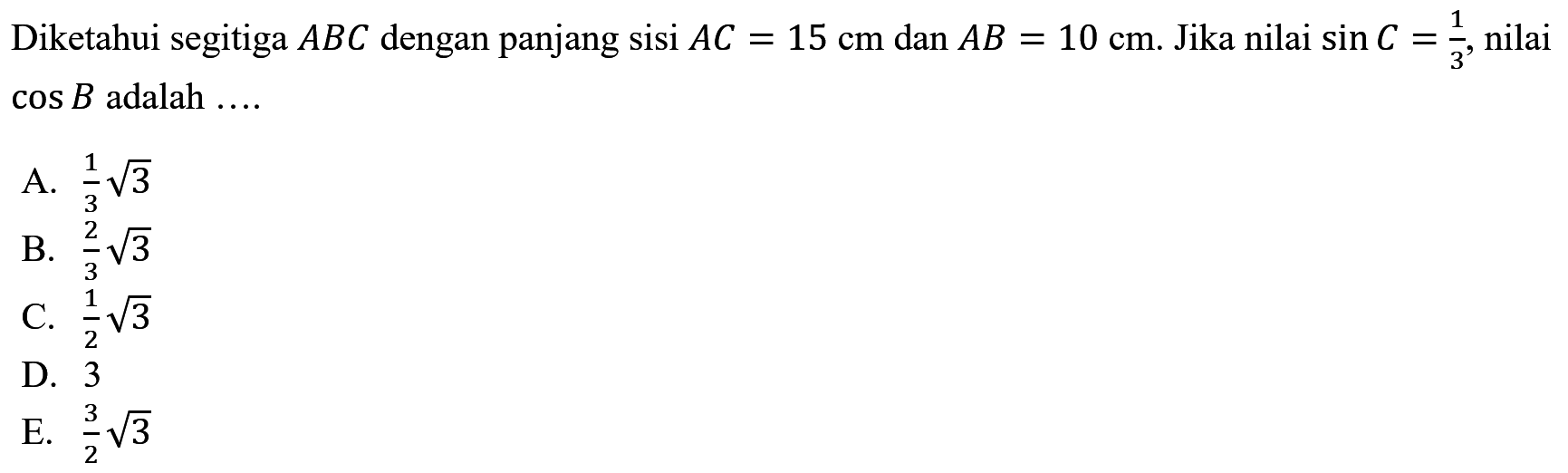 Diketahui segitiga ABC dengan panjang sisi AC=15 cm dan AB=10 cm. Jika nilai sin C=1/3, nilai cos B adalah ....