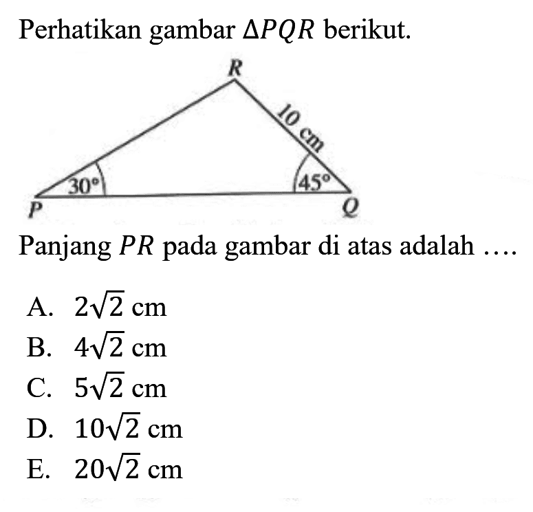 Perhatikan gambar  segitiga PQR  berikut. R 10 cm Q P Q 30 45Panjang  PR  pada gambar di atas adalah  ... A.  2 akar(2) cm B.  4 akar(2) cm C.  5 akar(2) cm D.  10 akar(2) cm E.  20 akar(2) cm 