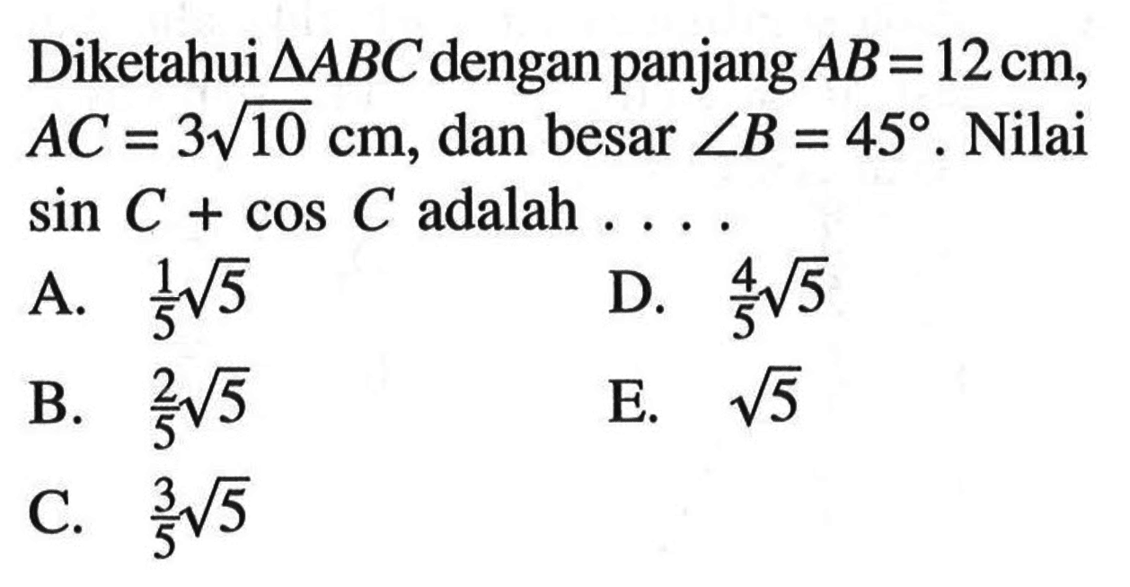 Diketahui segitiga ABC dengan panjang AB=12 cm, AC=3 akar(10) cm, dan besar sudut B=45. Nilai sin C+ cos C adalah....