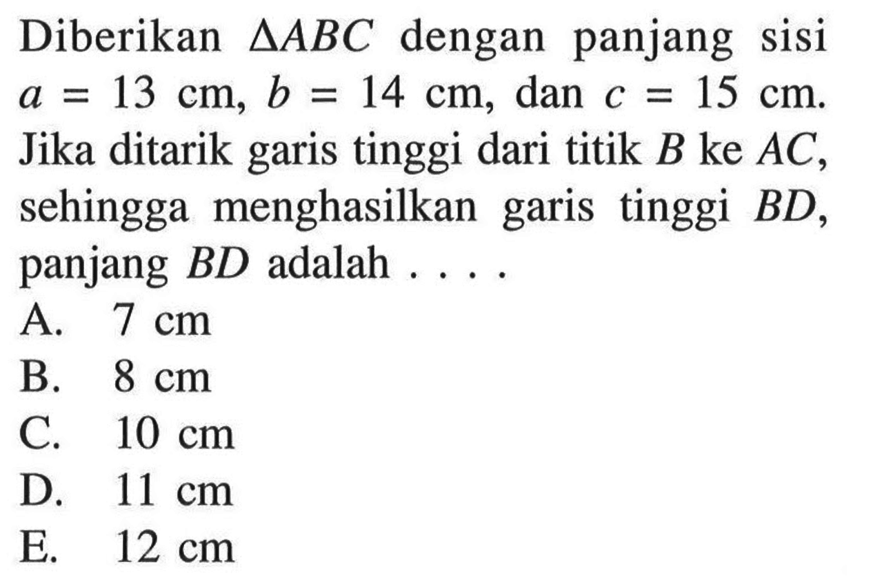 Diberikan segitiga ABC dengan panjang sisi a=13 cm, b=14 cm, dan c=15 cm. Jika ditarik garis tinggi dari titik B ke AC, sehingga menghasilkan garis tinggi BD, panjang BD adalah ....