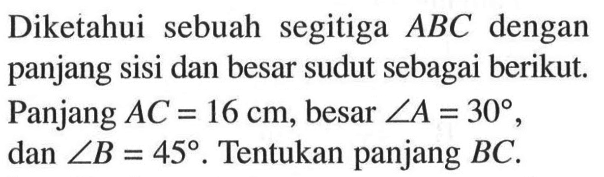 Diketahui sebuah segitiga ABC dengan panjang sisi dan besar sudut sebagai berikut. Panjang AC=16 cm, besar sudut A=30, dan sudut B=45. Tentukan panjang BC.