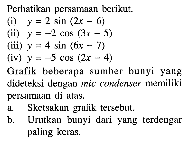 Perhatikan persamaan berikut. (i) y=2sin(2x-6) (ii) y=-2cos(3x-5) (iii) y=4sin(6x-7) (iv) y=-5cos(2x-4) Grafik beberapa sumber bunyi yang dideteksi dengan mic condenser memiliki persamaan di atas. a. Sketsakan grafik tersebut. b. Urutkan bunyi yang terdengar paling keras.