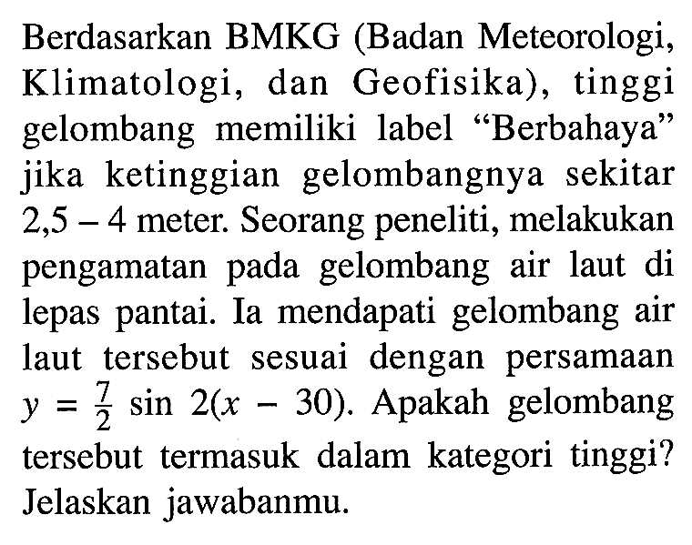 Berdasarkan BMKG (Badan Meteorologi, Klimatologi, dan Geofisika), tinggi gelombang memiliki label "Berbahaya" jika ketinggian gelombangnya sekitar 2,5 - 4 meter. Seorang peneliti, melakukan pengamatan pada gelombang air laut di lepas pantai. Ia mendapati gelombang air laut tersebut sesuai dengan persamaan y=7/2 sin 2(x - 30). Apakah gelombang tersebut termasuk dalam kategori tinggi? Jelaskan jawabanmu.