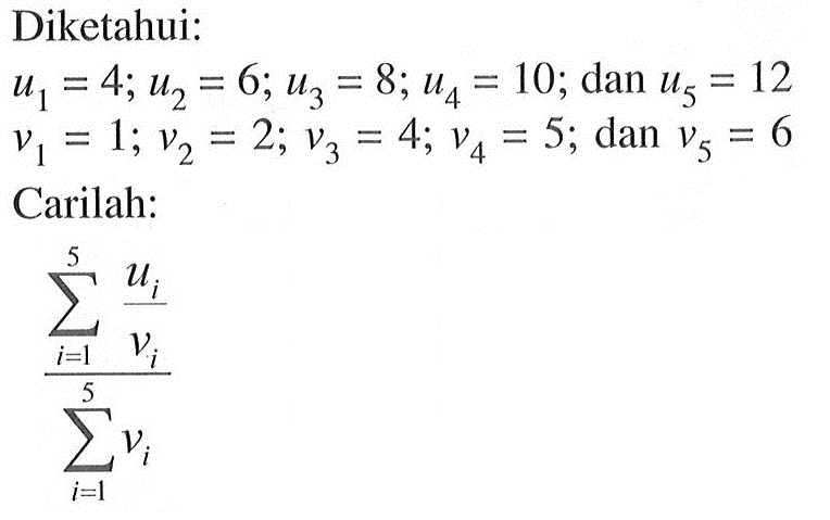 Diketahui: U1 = 4; U2 = 6; U3=8; u4 = 10; dan u5 = 12, V1 = 1; V2 = 2; V3 = 4; V4 = 5; dan V5 = 6 Carilah: sigma i=1 5 (ui/vi) / sigma i=1 5 vi