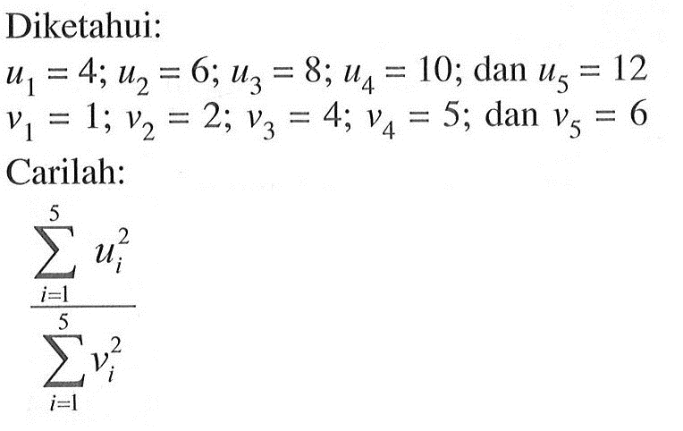 Diketahui: u1 = 4; u2 = 6; U3 = 8; u4=10; dan u5 = 12; v1= 1; v2 = 2; v3 = 4; v4 = 5; dan V5 = 6 . Carilah: sigma i=1 5 ui^2/sigma i=1 5 vi^2