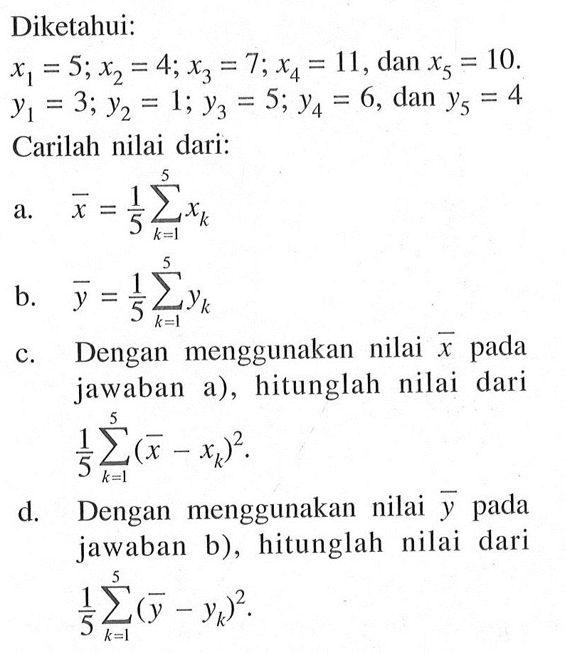 Diketahui:
x1=5 ; x2=4 ; x3=7 ; x4=11, dan x5=10 . 
y1=3 ; y2=1 ; y3=5 ; y4=6, dan y5=4
Carilah nilai dari:
a.  x=1/5 sigma k=1 5 xk 
b.  y=1/5 sigma k=1 5 yk 
c. Dengan menggunakan nilai  x  pada jawaban a), hitunglah nilai dari
1/5 sigma k=1 5(x-xk)^2. 
d. Dengan menggunakan nilai  y  pada jawaban b), hitunglah nilai dari 1/5 sigma k=1 5(y-yk)^2 