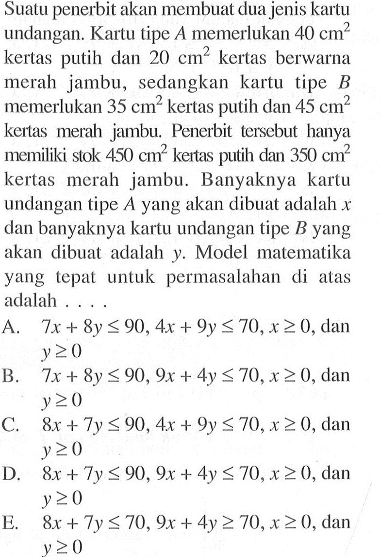 Suatu penerbit akan membuat dua jenis kartu undangan. Kartu tipe A memerlukan 40 cm^2 kertas putih dan 20 cm^2 kertas berwarna merah jambu, sedangkan kartu tipe B memerlukan 35 cm^2 kertas putih dan 45 cm^2 kertas merah jambu. Penerbit tersebut hanya memiliki stok 450 cm^2 kertas putih dan 350 cm^2 kertas merah jambu. Banyaknya kartu undangan tipe A yang akan dibuat adalah x dan banyaknya kartu undangan tipe B yang akan dibuat adalah y. Model matematika yang tepat untuk permasalahan di atas adalah ...