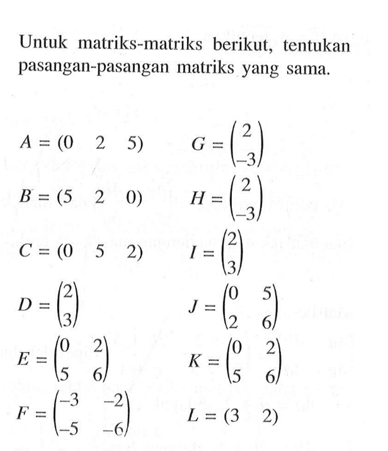 Untuk matriks-matriks berikut, tentukan pasangan-pasangan matriks yang sama. A=(0 2 5) G=(2 -3) B=(5 2 0) H=(2 -3) C=(0 5 2) I=(2 3) D=(2 3) J=(0 5 2 6) E=(0 2 5 6) K=(0 2 5 6) F=(-3 -2 -5 -6) L=(3 2)