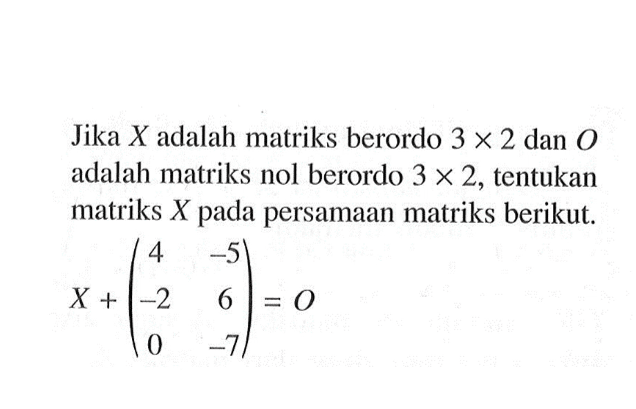 Jika X adalah matriks berordo 3 X 2 dan 0 adalah matriks nol berordo 3 X 2, tentukan matriks X pada persamaan matriks berikut. X+(4 -5 -2 6 0 -7)=0