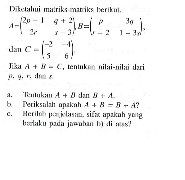 Diketahui matriks-matriks berikut. A=(2p-1 q+2 2r s-3), B=(p 3q r-21-3s), dan C=(-2 -4 5 6). Jika A+B=C, tentukan nilai-nilai dari p, q, r, dan s. a. Tentukan A+B dan B+A. b. Periksalah apakah A+B=B+A? c. Berilah penjelasan, sifat apakah yang berlaku pada jawaban b) di atas?