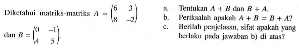 Diketahui matriks-matriks A=(6 3 8 -2) dan B=(0 -1 4 5) a. Tentukan A+B dan B+A. b. Periksalah apakah A+B=B+A? c. Berilah penjelasan, sifat apakah yang berlaku pada jawaban b) di atas?