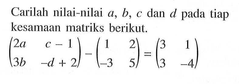 Carilah nilai-nilai a, b, c dan d pada tiap kesamaan matriks berikut. (2q c-1 3b -d+2)-(1 2 -3 5)=(3 1 3 -4)