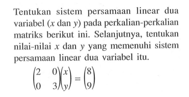 Tentukan sistem persamaan linear dua variabel (x dan y) pada perkalian-perkalian matriks berikut ini. Selanjutnya, tentukan nilai-nilai x dan y yang memenuhi sistem persamaan linear dua variabel itu. (2 0 0 3)(x y)=(8 9)