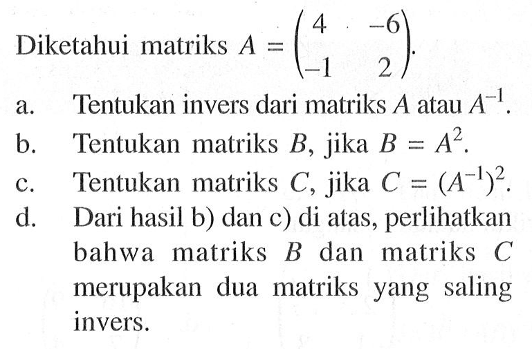 Diketahui matriks A=(4 -6 -1 2). a. Tentukan invers dari matriks A atau A^-1. b. Tentukan matriks B, jika B=A^2. c. Tentukan matriks C, jika C=(A^-1)^2. d. Dari hasil b) dan c) di atas, perlihatkan bahwa matriks B dan matriks C merupakan dua matriks yang saling invers.