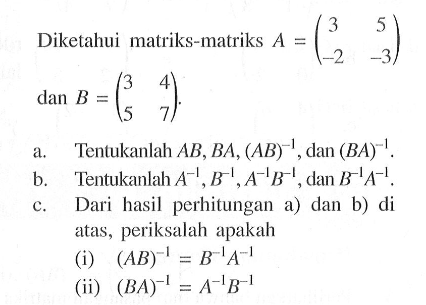 Diketahui matriks-matriks A(3 5 -2 -3) B=(3 4 5 7) a. Tentukanlah AB,BA, (AB)^-1 , dan (BA)^-1 b. Tentukanlah A^-1 B^-1, A^-1B^-1 , dan B^-1A^-1 c. Dari hasil perhitungan a) dan b) di atas , periksalah apakah (i) (AB)^-1=B^-1A^-1 (ii) (BA)^-1=A^-1B^-1