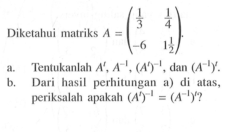 Diketahui matriks A = (1/3 1/4 -6 1 1/2). a. Tentukanlah A^t, A^(-1), (A^t)^(-1), dan (A^(-1))^t. b. Dari hasil perhitungan a) di atas, periksalah apakah (A^t)^(-1) = (A^(-1))^t ?