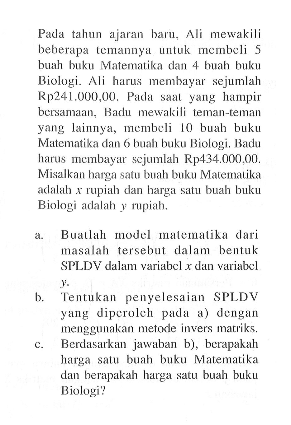 Pada tahun ajaran baru, Ali mewakili beberapa temannya untuk membeli 5 buah buku Matematika dan 4 buah buku Biologi. Ali harus membayar sejumlah Rp241.000,00. Pada saat yang hampir bersamaan, Badu mewakili teman-teman yang lainnya, membeli 10 buah buku Matematika dan 6 buah buku Biologi. Badu harus membayar sejumlah Rp434.000,00. Misalkan harga satu buah buku Matematika adalah x rupiah dan harga satu buah buku Biologi adalah y rupiah. a. Buatlah model matematika dari masalah tersebut dalam bentuk SPLDV dalam variabel x dan variabel y. b. Tentukan penyelesaian SPLDV yang diperoleh pada a) dengan menggunakan metode invers matriks. c. Berdasarkan jawaban b), berapakah harga satu buah buku Matematika dan berapakah harga satu buah buku Biologi?