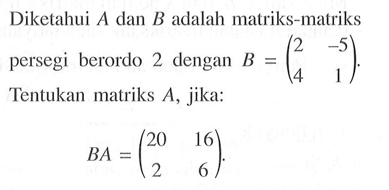 Diketahui A dan B adalah matriks-matriks persegi berordo 2 dengan B=(2 -5 4 1). Tentukan matriks A, jika: BA=(20 16 2 6).