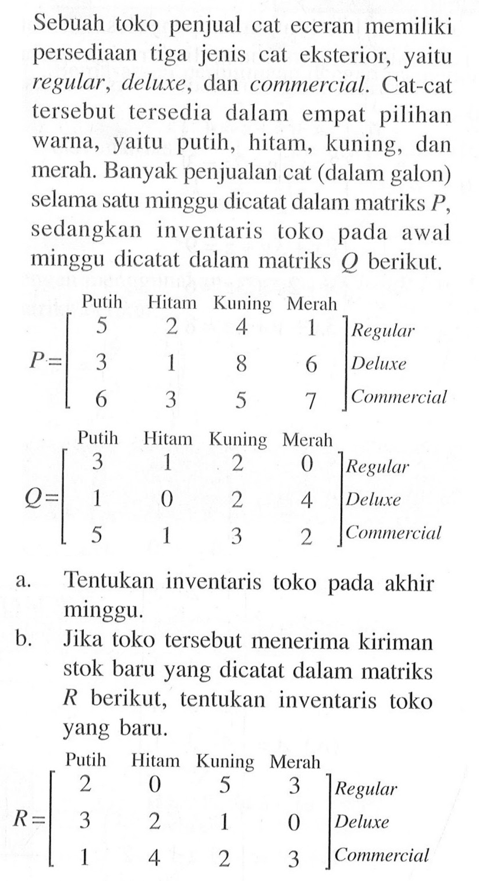 Sebuah toko penjual cat eceran memiliki persediaan tiga jenis cat eksterior, yaitu regular , deluxe, dan commercial. Cat-cat tersebut tersedia dalam empat pilihan warna, yaitu putih, hitam, kuning, dan merah. Banyak penjualan cat (dalam galon) selama satu minggu dicatat dalam matriks P sedangkan inventaris toko pada awal minggu dicatat dalam matriks Q berikut. a. Tentukan inventaris toko a pada akhir minggu. b. Jika toko tersebut menerima kiriman stok baru yang dicatat dalam matriks R berikut, tentukan inventaris toko yang baru.