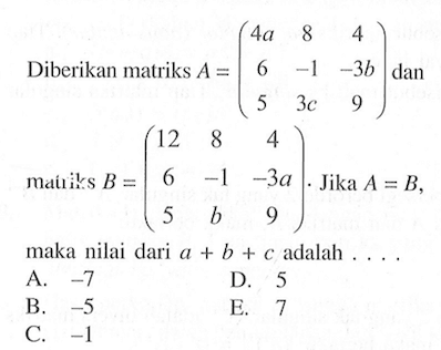 Diberikan matriks A=(4a 8 4 6 -1 -3b 5 3c 9) dan matriks B=(12 8 4 6 -1 -3a 5 b 9). Jika A=B, maka nilai dari a+b+c adalah . . . .