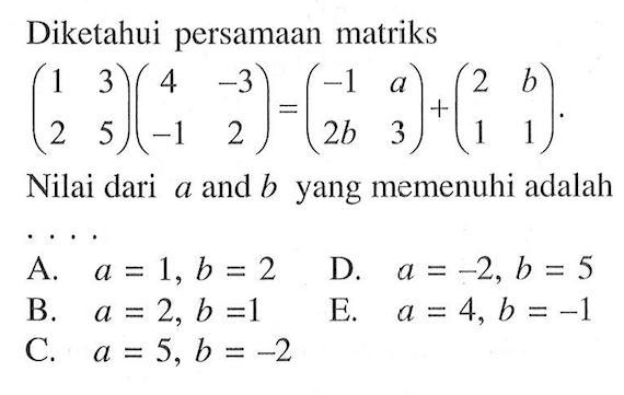 Diketahui persamaan matriks (1 3 2 5)(4 -3 -1 2)=(-1 a 2b 3)+(2 b 1 1). Nilai dari a and b yang memenuhi adalah ...