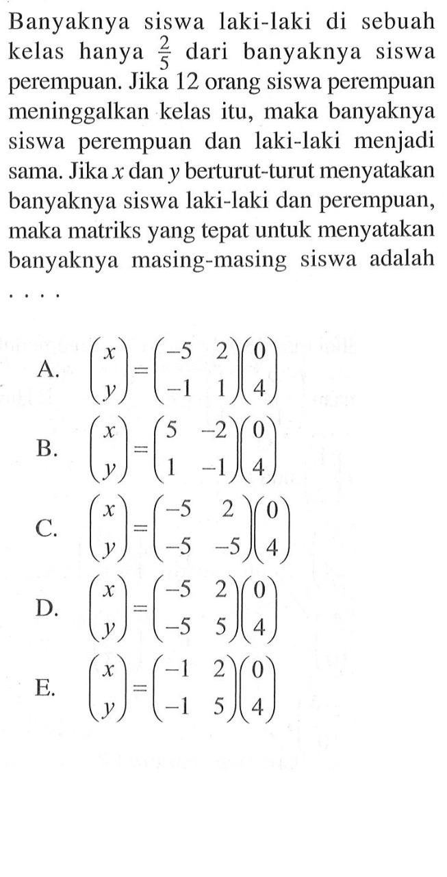 Banyaknya siswa laki-laki di sebuah kelas hanya 2/5 dari banyaknya siswa perempuan. Jika 12 orang siswa perempuan meninggalkan kelas itu, maka banyaknya siswa perempuan dan laki-laki menjadi sama. Jika x dan y berturut-turut menyatakan banyaknya siswa laki-laki dan perempuan, maka matriks yang tepat untuk menyatakan banyaknya masing-masing siswa adalah . . . .