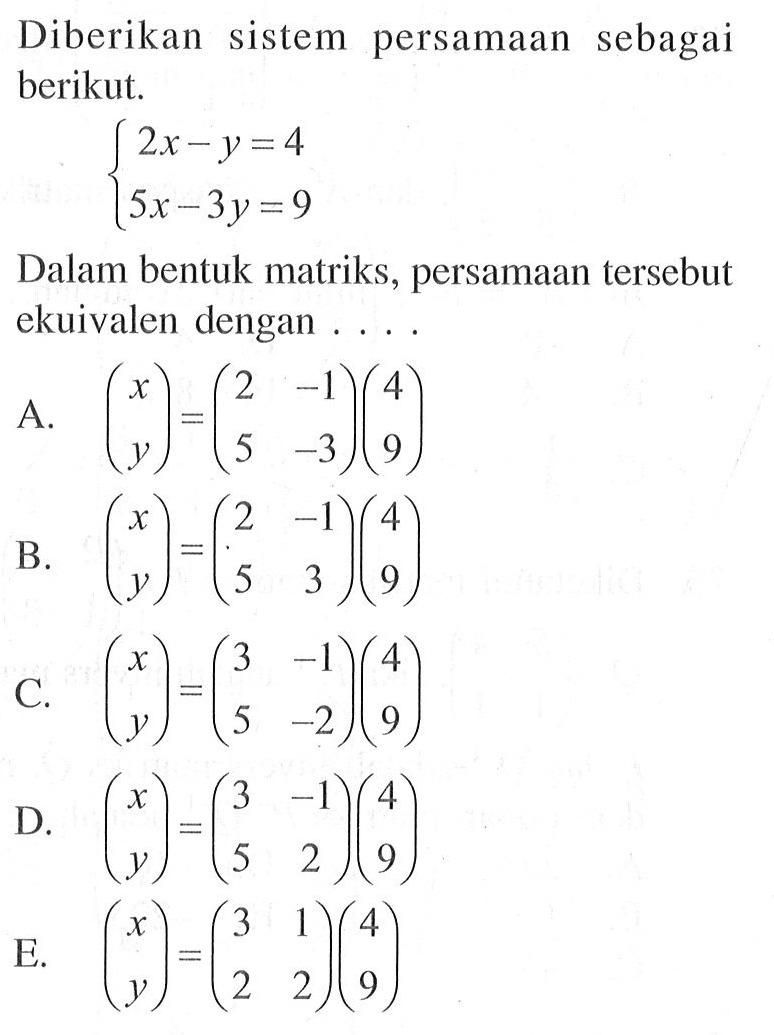 Diberikan sistem persamaan sebagai berikut. 2x-y=4 5x-3y=9 Dalam bentuk matriks, persamaan tersebut ekuivalen dengan .... A. (x y)=(2 -1 5 -3)(4 9) B. (x y)=(2 -1 5 3)(4 9) C. (x y)=(3 -1 5 -2)(4 9) D. (x y)=(3 -1 5 2)(4 9) E. (x y)=(3 1 2 2)(4 9)