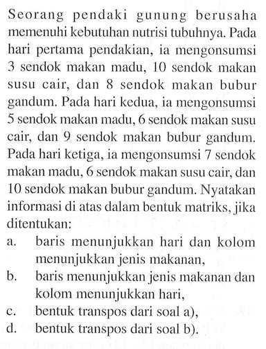 Seorang pendaki gunung berusaha memenuhi kebutuhan nutrisi tubuhnya. Pada hari pertama pendakian, ia mengonsumsi 3 sendok makan madu, 10 sendok makan susu cair dan 8 sendok makan bubur gandum. Pada hari kedua, ia mengonsumsi 5 sendok makan madu, 6 sendok makan susu cair, dan 9 sendok makan bubur gandum. Pada hari ketiga, ia mengonsumsi 7 sendok makan madu, 6 sendok makan susu cair, dan 10 sendok makan bubur gandum. Nyatakan informasi di atas dalam bentuk matriks, jika ditentukan: a. baris menunjukkan hari dan kolom menunjukkan jenis makanan, b. baris menunjukkan jenis makanan dan kolom menunjukkan hari, c. bentuk transpos dari soal a). d. bentuk transpos dari soal b).