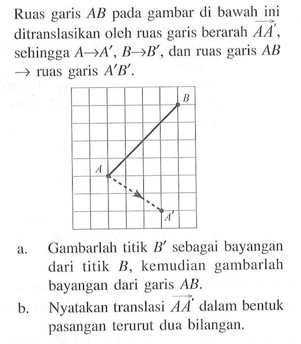 Ruas garis AB pada gambar di bawah ini ditranslasikan oleh ruas garis berarah vektor AA', sehingga A->A', B->B', dan ruas garis AB -> ruas garis A'B'. a. Gambarlah titik B' sebagai bayangan dari titik B', kemudian gambarlah bayangan dari garis AB. b. Nyatakan translasi vektor AA' dalam bentuk pasangan terurut dua bilangan.