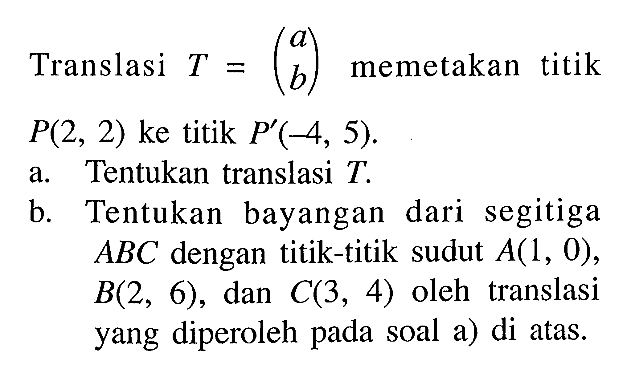 Translasi T=(a b) memetakan titik P(2,2) ke titik P'(-4,5). a. Tentukan translasi T. b. Tentukan bayangan dari segitiga ABC dengan titik-titik sudut A(1,0),B(2,6), dan C(3,4) oleh translasi yang diperoleh pada soal a) di atas.