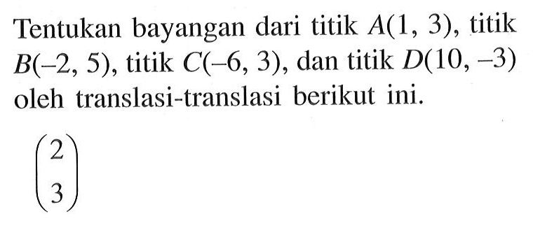 Tentukan bayangan dari titik A(1,3) , titik B(-2,5) , titik C(-6,3), dan titik D(10,-3) oleh translasi-translasi berikut ini.(2 3) 