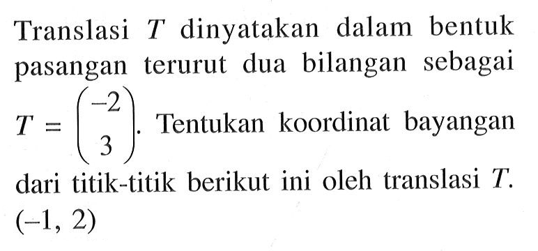 Translasi T dinyatakan dalam bentuk pasangan terurut dua bilangan sebagai T=( -2 3 ). Tentukan koordinat bayangan dari titik-titik berikut ini oleh translasi T. (-1, 2)