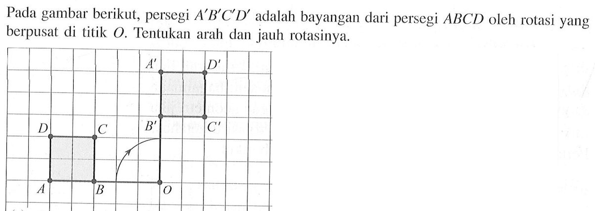 Pada gambar berikut, persegi  A'B'C'D'  adalah bayangan dari persegi  ABCD  oleh rotasi yang berpusat di titik O . Tentukan arah dan jauh rotasinya. A' D' B' C' D C A B O 