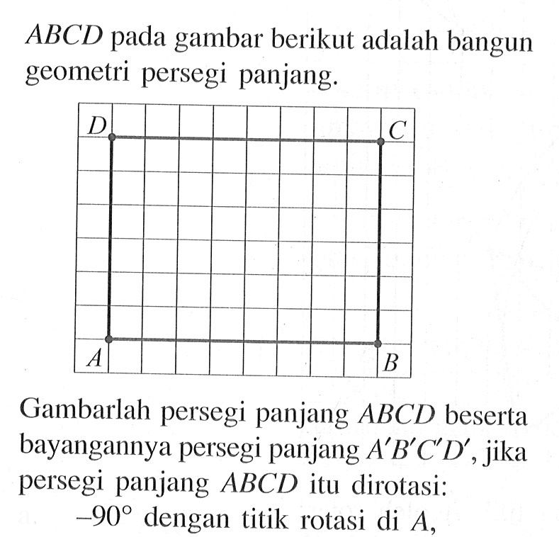 ABCD pada gambar berikut adalah bangun geometri persegi panjang. Gambarlah persegi panjang ABCD beserta bayangannya persegi panjang A' B'C'D', jika persegi panjang ABCD itu dirotasi: -90 dengan titik rotasi di  A, 