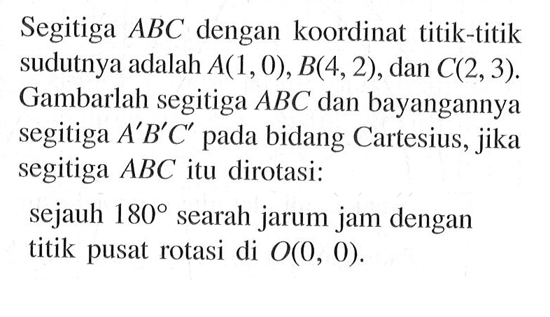 Segitiga ABC dengan koordinat titik-titik sudutnya adalah A(1,0), B(4,2), dan C(2,3). Gambarlah segitiga ABC dan bayangannya segitiga A'B'C' pada bidang Cartesius, jika segitiga ABC itu dirotasi: sejauh 180 searah jarum jam dengan titik pusat rotasi di O(0, 0).