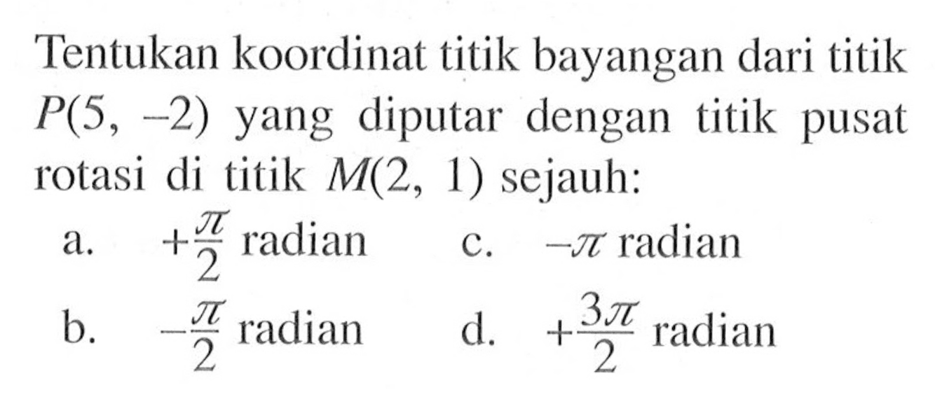 Tentukan koordinat titik bayangan dari titik P(5, -2) yang diputar dengan titik pusat rotasi di titik M(2, 1) sejauh: a. +pi/2 radian b. -pi/2 radian c. -pi radian d. +3pi/2 radian