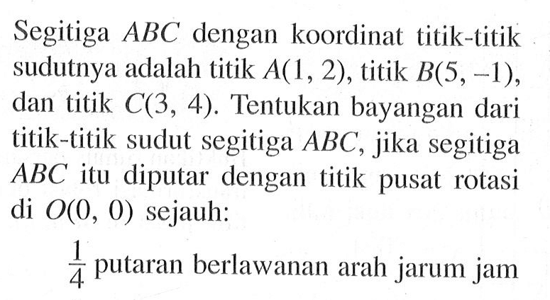 Segitiga ABC dengan koordinat titik-titik sudutnya adalah titik A(1,2), titik B(5,-1), dan titik C(3,4). Tentukan bayangan dari titik-titik sudut segitiga ABC, jika segitiga ABC itu diputar dengan titik pusat rotasi di O(0,0) sejauh: 1/4 putaran berlawanan arah jarum jam