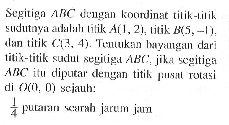 Segitiga ABC dengan koordinat titik-titik sudutnya adalah titik A(1,2) , titik B(5,-1), dan titik C(3,4). Tentukan bayangan dari titik-titik sudut segitiga ABC, jika segitiga ABC itu diputar dengan titik pusat rotasi di O(0,0) sejauh: 1/4 putaran searah jarum jam