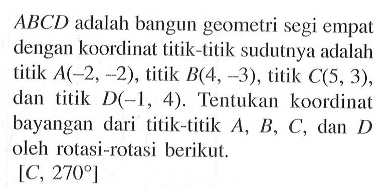 ABCD adalah bangun geometri segi empat dengan koordinat titik-titik sudutnya adalah titik A(_2, -2), titik B(4, -3), titik C(5,3), dan titik D(_1, 4). Tentukan koordinat bayangan dari titik-titik A, B, C, dan D oleh rotasi-rotasi beriku.; [C, 270]